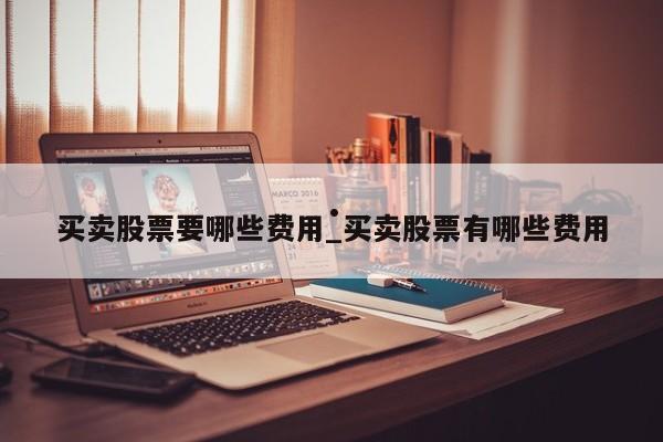买卖股票要哪些费用_买卖股票有哪些费用